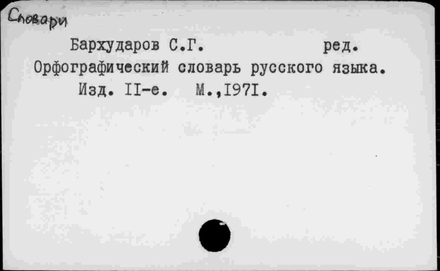 ﻿Товару
Бархударов С.Г.	ред.
Орфографический словарь русского языка.
Изд. 11-е.	М.,1971.